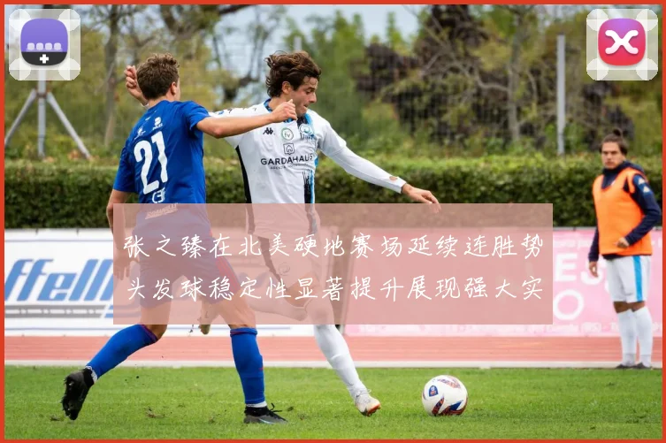 张之臻在北美硬地赛场延续连胜势头发球稳定性显著提升展现强大实力