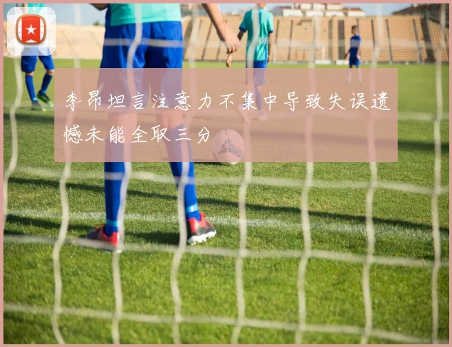 李昂坦言注意力不集中导致失误遗憾未能全取三分