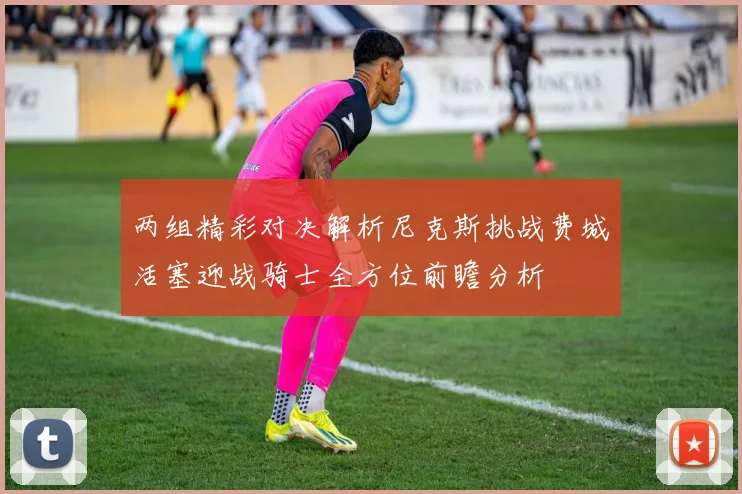 两组精彩对决解析尼克斯挑战费城活塞迎战骑士全方位前瞻分析