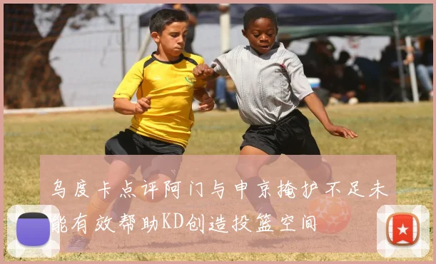 乌度卡点评阿门与申京掩护不足未能有效帮助KD创造投篮空间