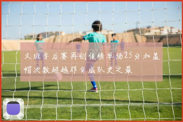 文班季后赛再创佳绩单场25分加盖帽次数超越邓肯成队史之最
