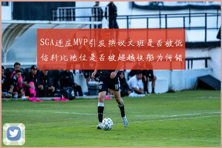 SGA连庄MVP引发热议文班是否被低估科比地位是否被超越快船为何错失良机