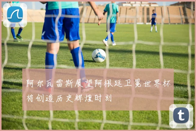 阿尔瓦雷斯展望阿根廷卫冕世界杯将创造历史辉煌时刻