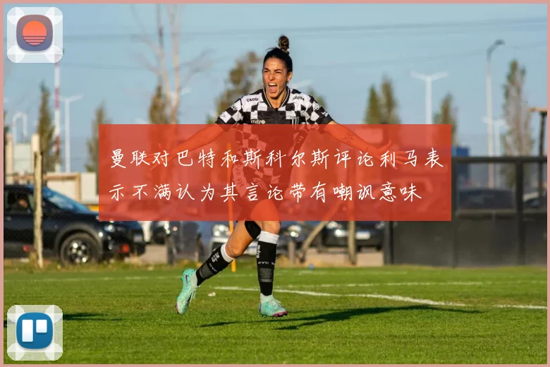 曼联对巴特和斯科尔斯评论利马表示不满认为其言论带有嘲讽意味