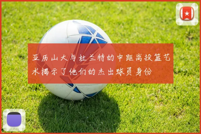 亚历山大与杜兰特的中距离投篮艺术揭示了他们的杰出球员身份