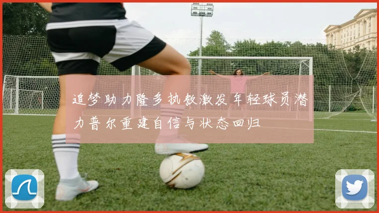 追梦助力隆多执教激发年轻球员潜力普尔重建自信与状态回归