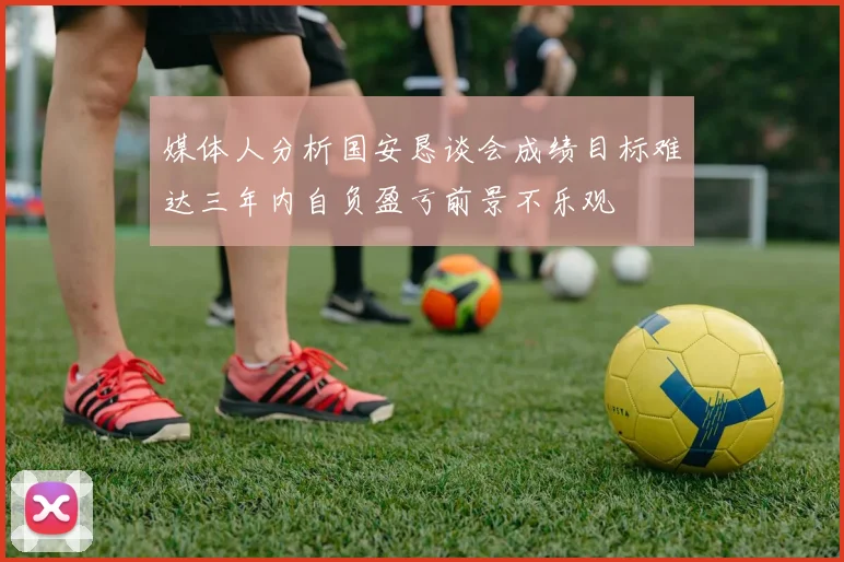 媒体人分析国安恳谈会成绩目标难达三年内自负盈亏前景不乐观