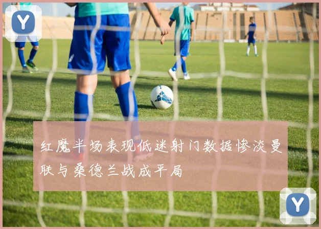 红魔半场表现低迷射门数据惨淡曼联与桑德兰战成平局